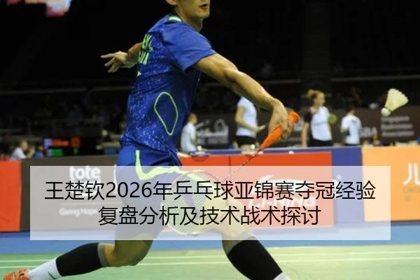 王楚钦2026年乒乓球亚锦赛夺冠经验复盘分析及技术战术探讨