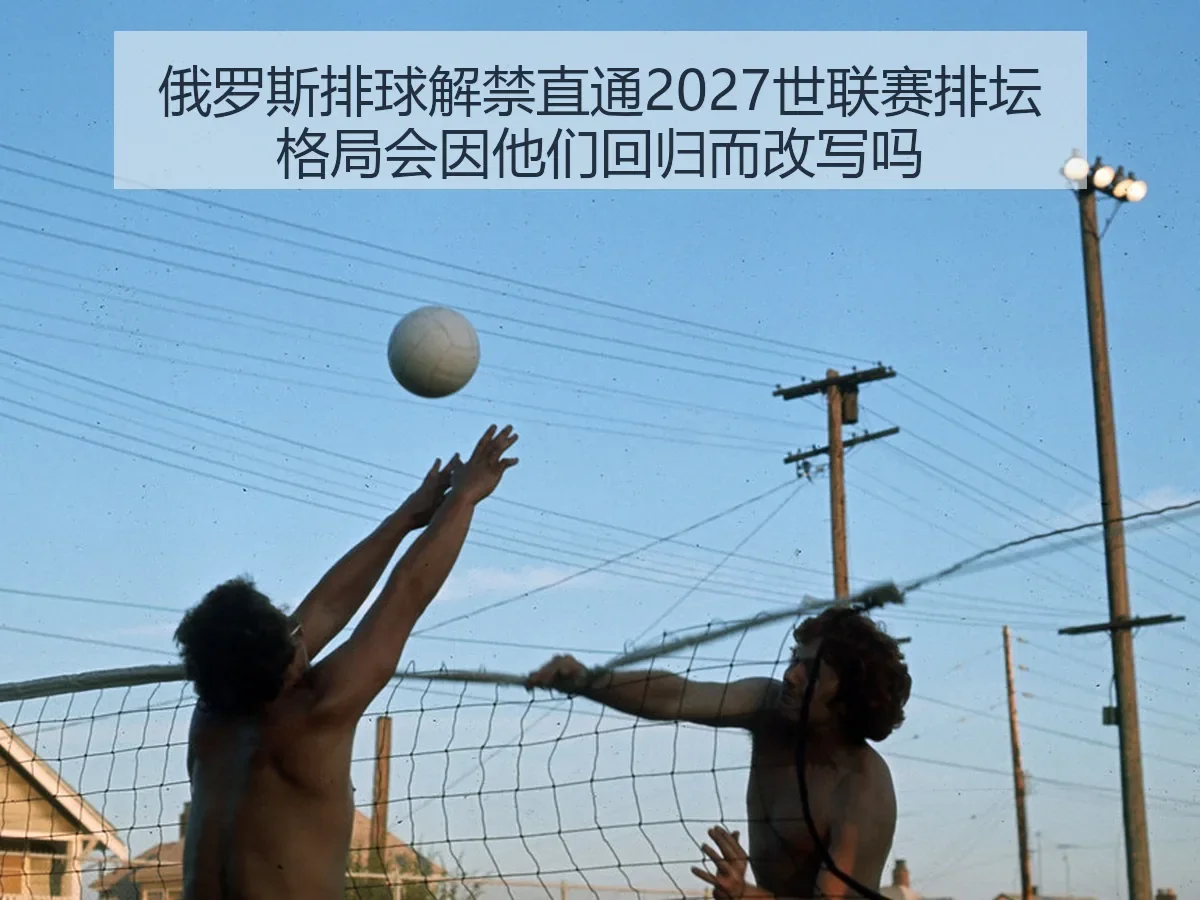 俄罗斯排球解禁直通2027世联赛排坛格局会因他们回归而改写吗